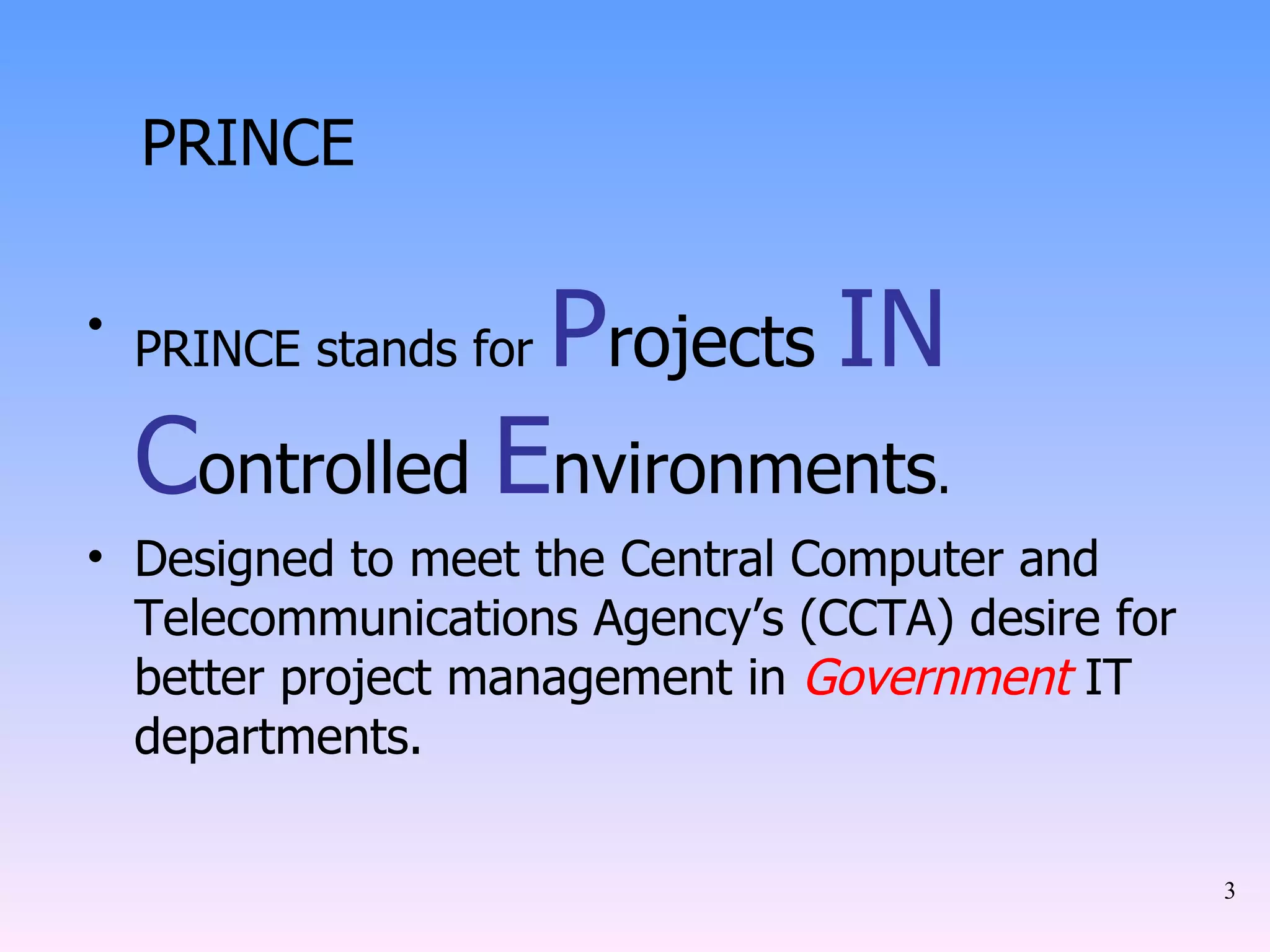 PRINCE PRINCE stands for  P rojects  IN   C ontrolled  E nvironments . Designed to meet the Central Computer and Telecommunications Agency’s (CCTA) desire for better project management in  Government  IT departments. 