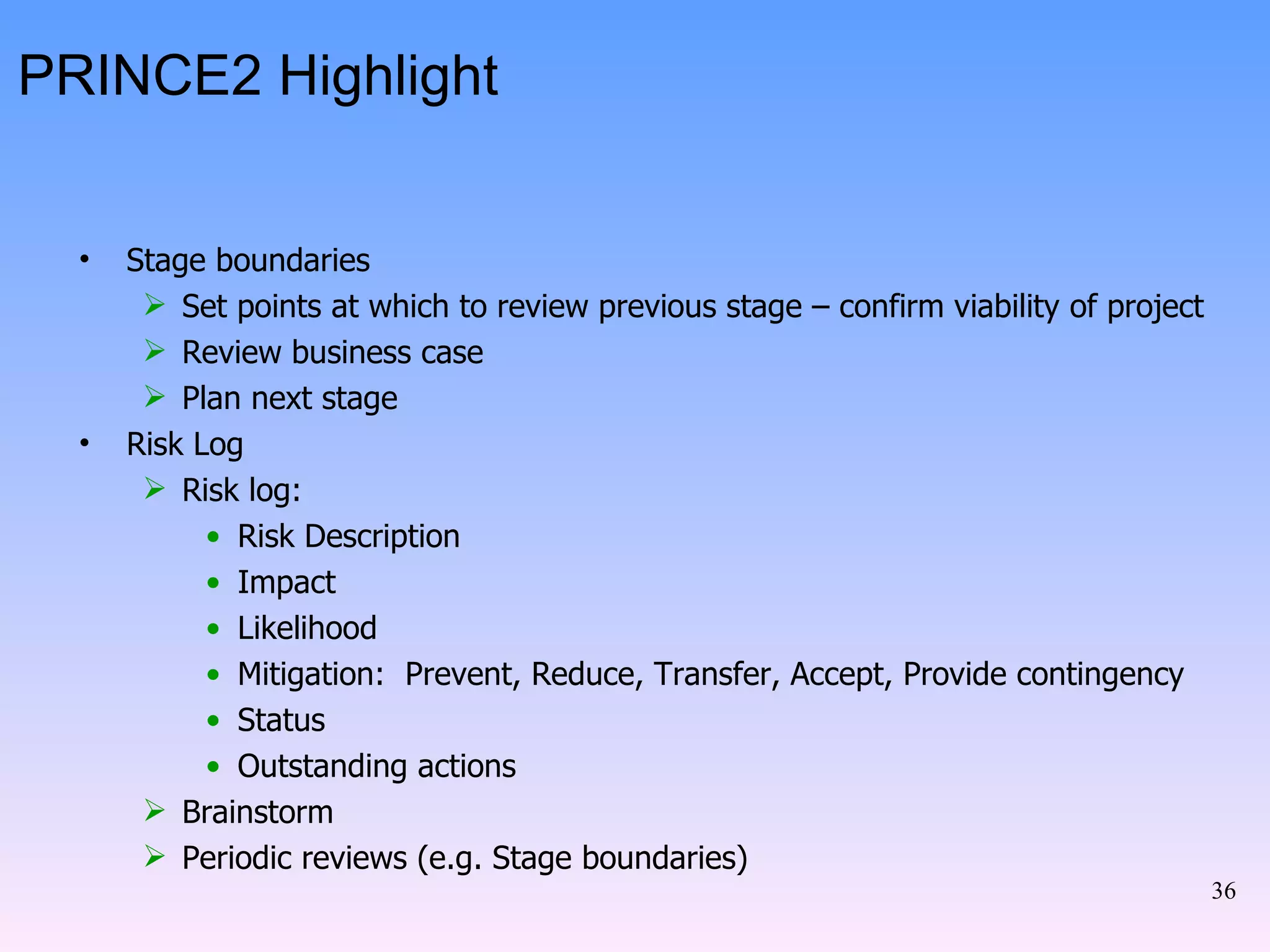 PRINCE2 Highlight Stage boundaries Set points at which to review previous stage – confirm viability of project Review business case Plan next stage Risk Log Risk log: Risk Description Impact Likelihood Mitigation:  Prevent, Reduce, Transfer, Accept, Provide contingency Status Outstanding actions Brainstorm Periodic reviews (e.g. Stage boundaries) 