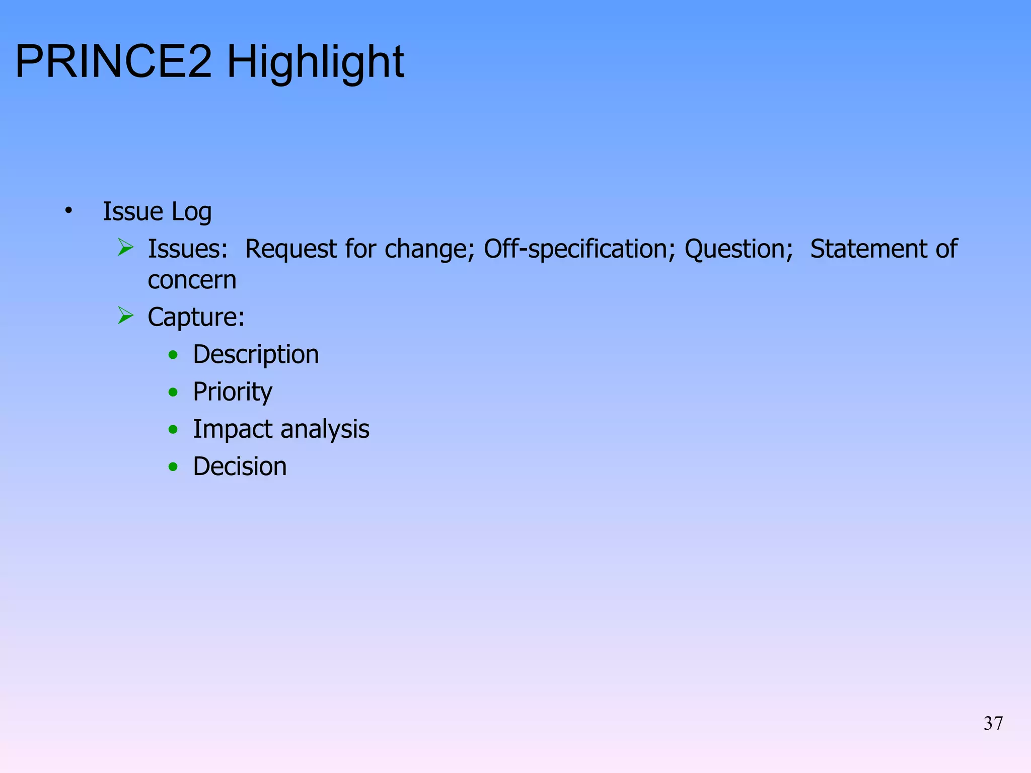 PRINCE2 Highlight Issue Log Issues:  Request for change; Off-specification; Question;  Statement of concern Capture: Description Priority Impact analysis Decision 