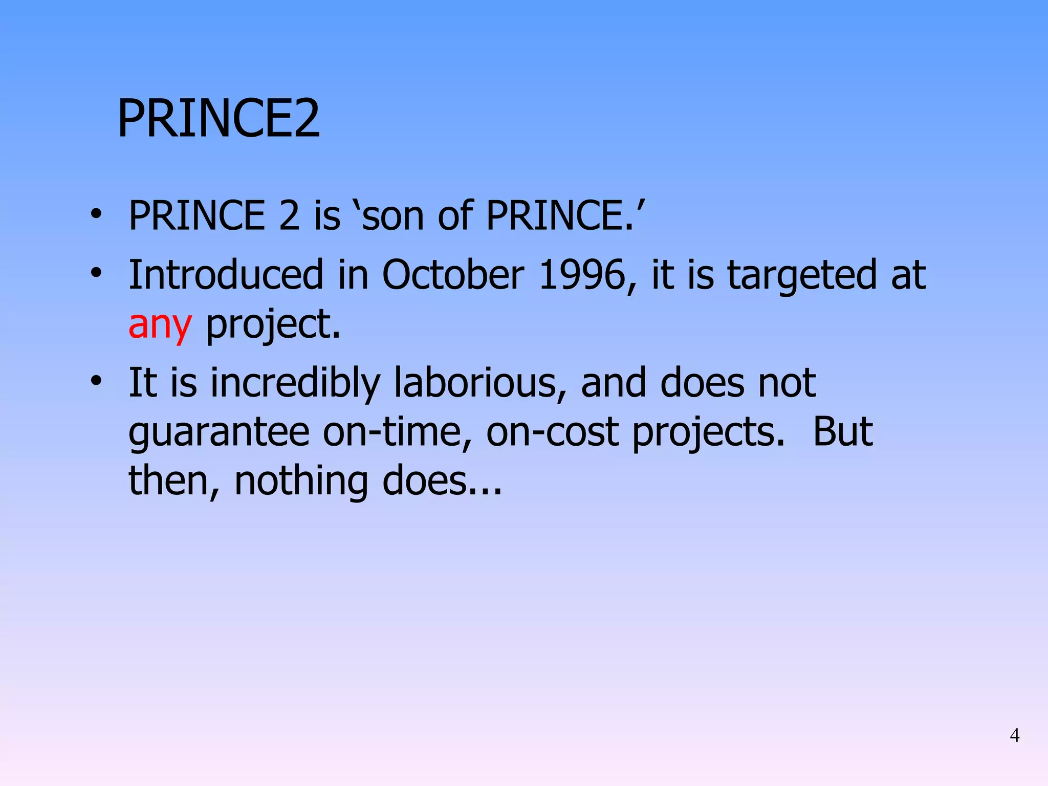 PRINCE2 PRINCE 2 is ‘son of PRINCE.’ Introduced in October 1996, it is targeted at  any  project. It is incredibly laborious, and does not guarantee on-time, on-cost projects.  But then, nothing does... 