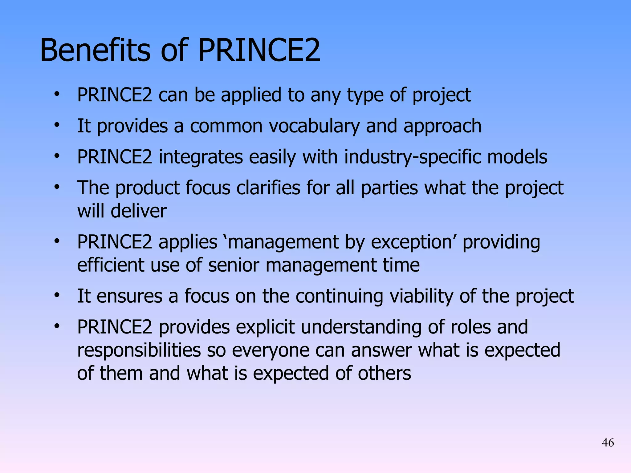 Benefits of PRINCE2 PRINCE2 can be applied to any type of project It provides a common vocabulary and approach PRINCE2 integrates easily with industry-specific models The product focus clarifies for all parties what the project will deliver PRINCE2 applies ‘management by exception’ providing efficient use of senior management time It ensures a focus on the continuing viability of the project PRINCE2 provides explicit understanding of roles and responsibilities so everyone can answer what is expected of them and what is expected of others 