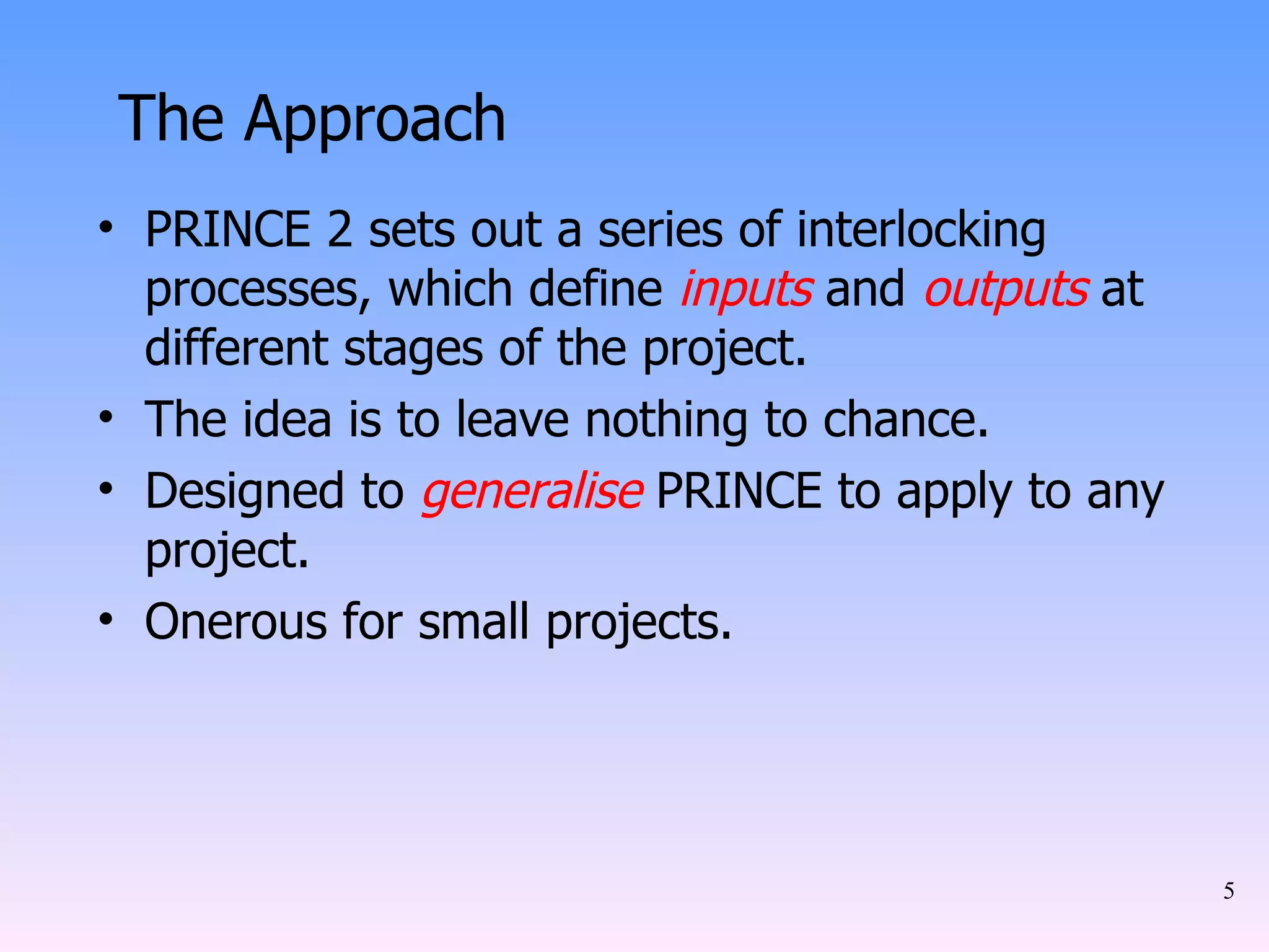 The Approach PRINCE 2 sets out a series of interlocking processes, which define  inputs  and  outputs  at different stages of the project. The idea is to leave nothing to chance. Designed to  generalise  PRINCE to apply to any project. Onerous for small projects. 