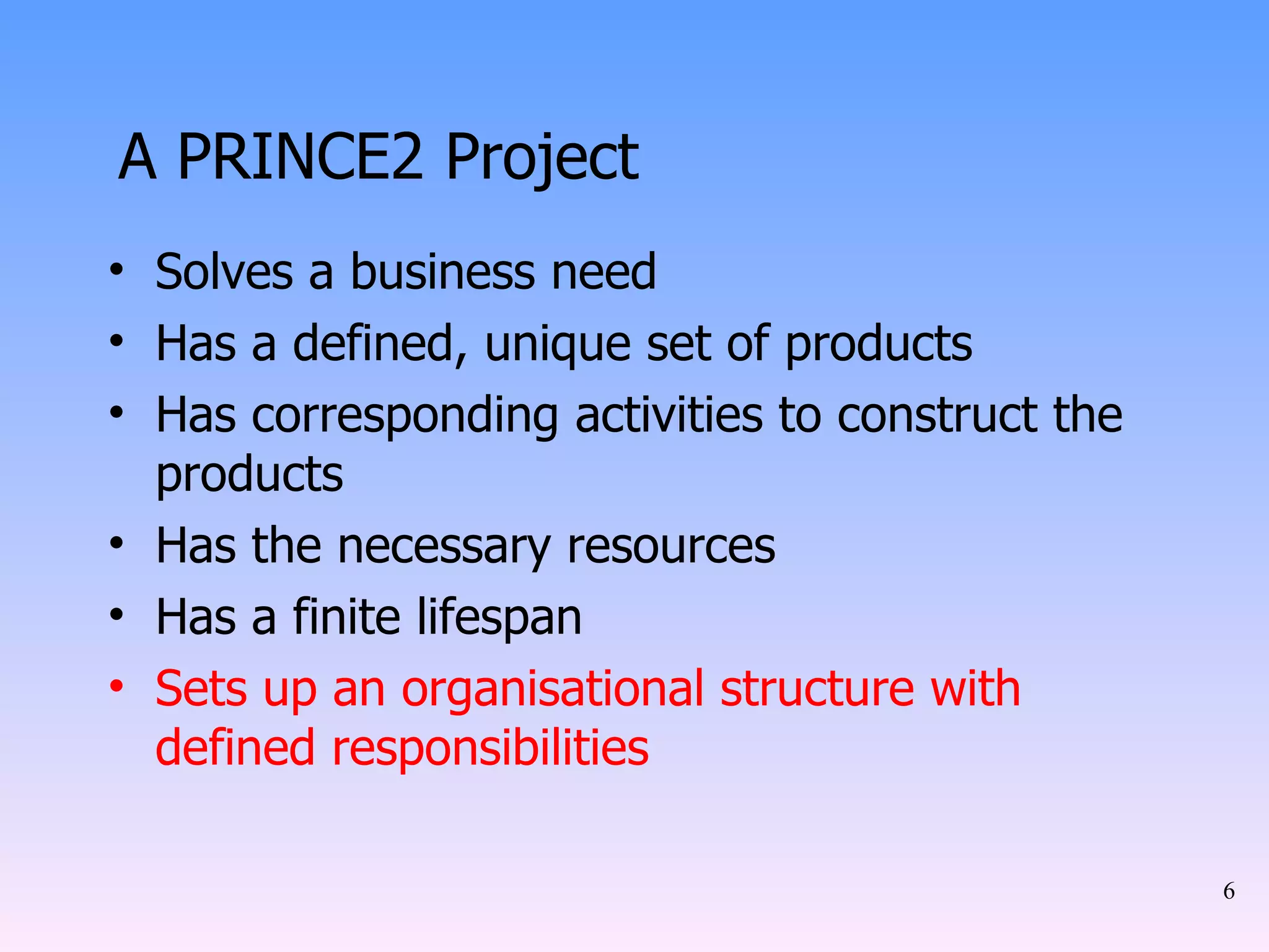 A PRINCE2 Project Solves a business need Has a defined, unique set of products Has corresponding activities to construct the products Has the necessary resources Has a finite lifespan Sets up an organisational structure with defined responsibilities 