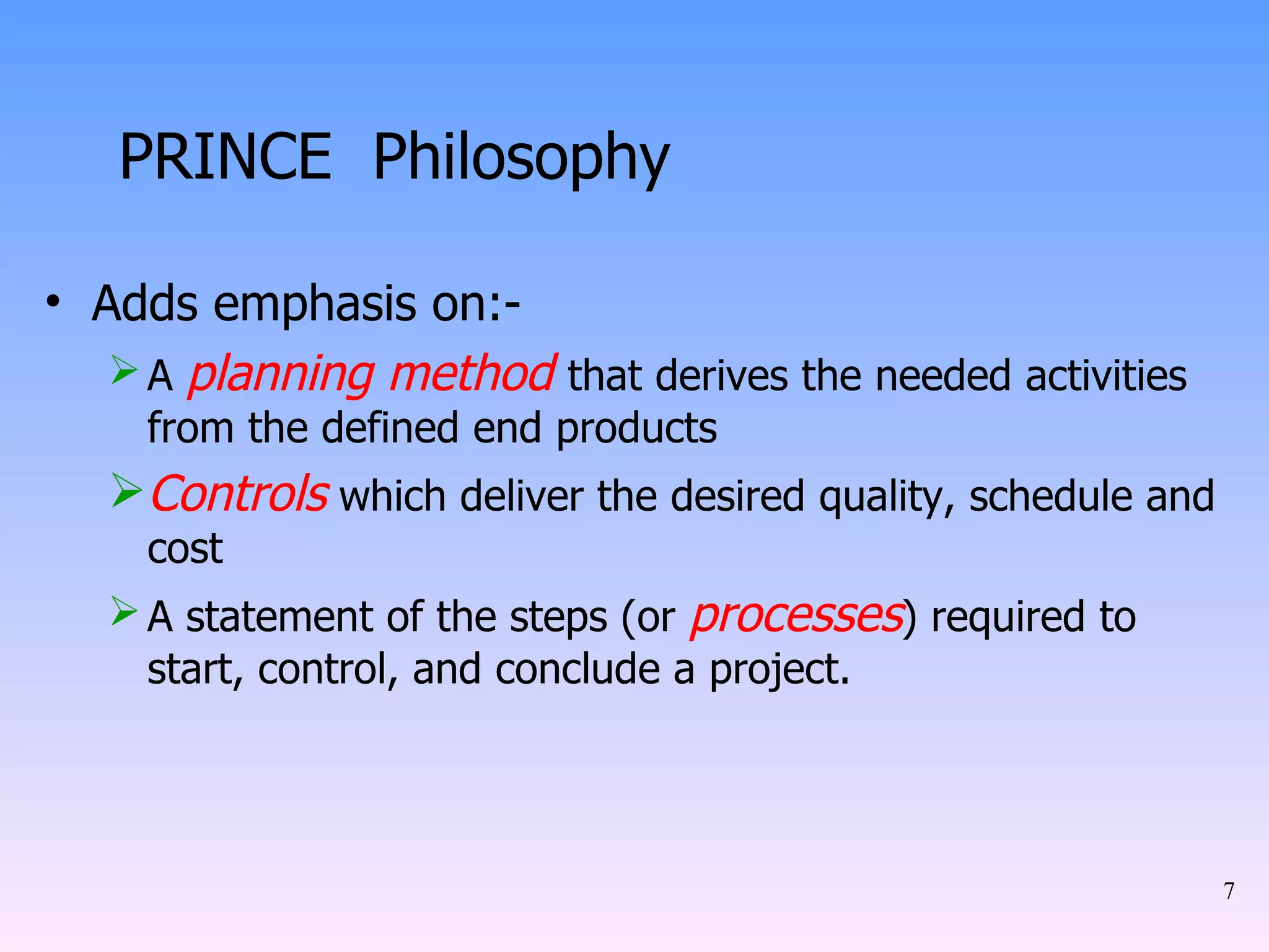 PRINCE  Philosophy Adds emphasis on:- A  planning method   that derives the needed activities from the defined end products Controls  which deliver the desired quality, schedule and cost A statement of the steps (or  processes ) required to start, control, and conclude a project. 