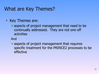 What are Key Themes? Key Themes are: aspects of project management that need to be continually addressed.  They are not one off activities And aspects of project management that requires specific treatment for the PRINCE2 processes to be effective 