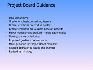 Less prescriptive Greater emphasis on seeking lessons Greater emphasis on product quality Greater emphasis on Business Case an Benefits Fewer management products – more easily scaled More guidance on tailoring Improved guidance on tolerances More guidance for Project Board members Revised approach to issues and changes Revised terminology Project Board Guidance 