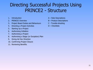 Directing Successful Projects Using PRINCE2 - Structure Introduction PRINCE2 Overview Project Board Duties and Behaviours Directing a Project Activities Starting Up a Project Authorising Initiation Authorising a Project Authorising a Stage (or Exception) Plan Giving Ad Hoc Direction Confirming Project Closure Reviewing Benefits A – Role Descriptions  B – Product Descriptions  C - Trouble-shooting  D – Checklists   