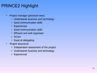 PRINCE2 Highlight Project manager (personal view) Understands business and technology Good communication skills Experienced Good communication skills Efficient and well organised Driven  Good at delegating Project assurance Independent assessment of the project Understands business and technology Experienced 
