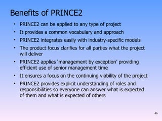 Benefits of PRINCE2 PRINCE2 can be applied to any type of project It provides a common vocabulary and approach PRINCE2 integrates easily with industry-specific models The product focus clarifies for all parties what the project will deliver PRINCE2 applies ‘management by exception’ providing efficient use of senior management time It ensures a focus on the continuing viability of the project PRINCE2 provides explicit understanding of roles and responsibilities so everyone can answer what is expected of them and what is expected of others 