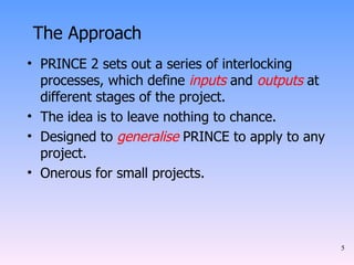 The Approach PRINCE 2 sets out a series of interlocking processes, which define  inputs  and  outputs  at different stages of the project. The idea is to leave nothing to chance. Designed to  generalise  PRINCE to apply to any project. Onerous for small projects. 