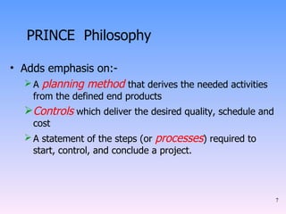 PRINCE  Philosophy Adds emphasis on:- A  planning method   that derives the needed activities from the defined end products Controls  which deliver the desired quality, schedule and cost A statement of the steps (or  processes ) required to start, control, and conclude a project. 