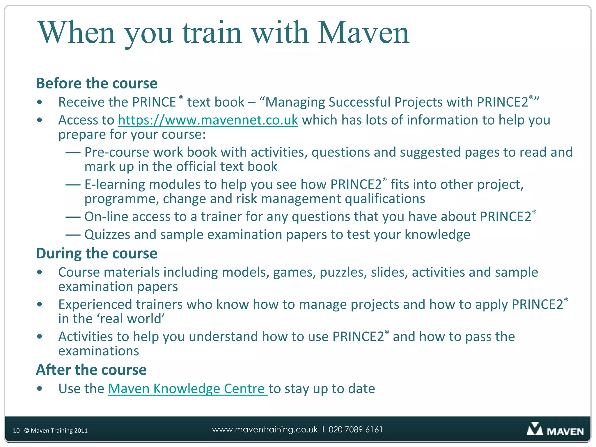 When you train with MavenBefore the courseReceive the PRINCE ®text book – “Managing Successful Projects with PRINCE2®”Access to https://www.mavennet.co.uk which has lots of information to help you prepare for your course:Pre-course work book with activities, questions and suggested pages to read and mark up in the official text bookE-learning modules to help you see how PRINCE2®fits into other project, programme, change and risk management qualificationsOn-line access to a trainer for any questions that you have about PRINCE2®Quizzes and sample examination papers to test your knowledgeDuring the courseCourse materials including models, games, puzzles, slides, activities and sample examination papersExperienced trainers who know how to manage projects and how to apply PRINCE2®in the ‘real world’Activities to help you understand how to use PRINCE2®and how to pass the examinationsAfter the courseUse the Maven Knowledge Centre to stay up to date10© Maven Training 2011