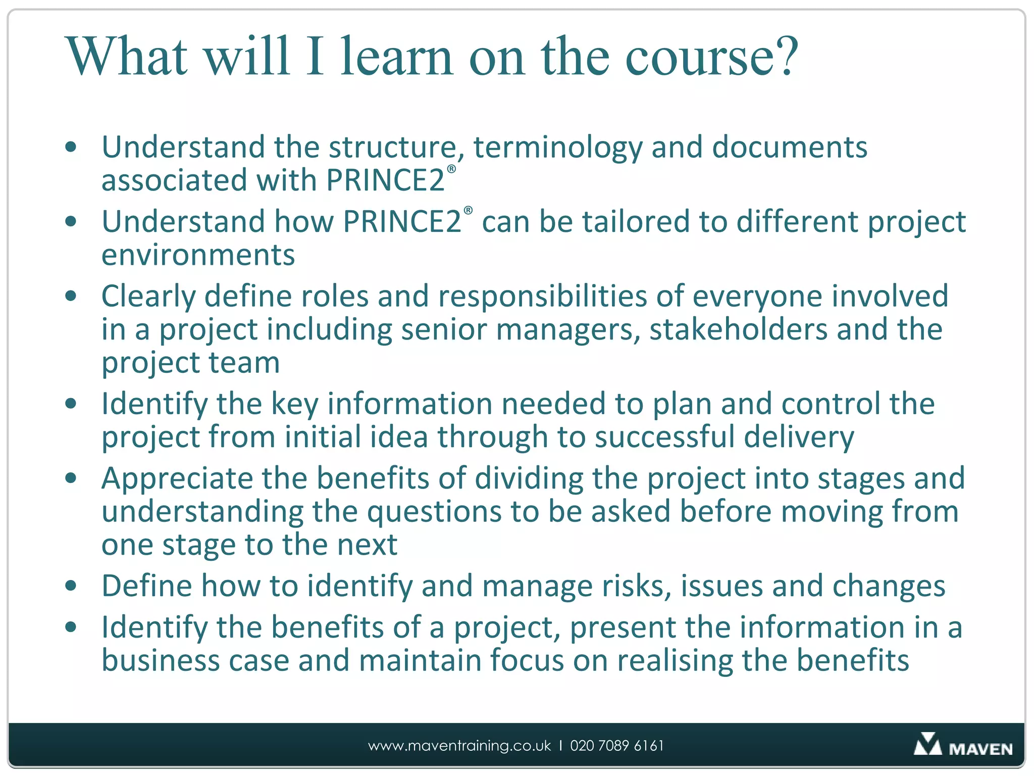 What will I learn on the course?Understand the structure, terminology and documents associated with PRINCE2®Understand how PRINCE2®can be tailored to different project environments Clearly define roles and responsibilities of everyone involved in a project including senior managers, stakeholders and the project teamIdentify the key information needed to plan and control the project from initial idea through to successful deliveryAppreciate the benefits of dividing the project into stages and understanding the questions to be asked before moving from one stage to the nextDefine how to identify and manage risks, issues and changesIdentify the benefits of a project, present the information in a business case and maintain focus on realising the benefits