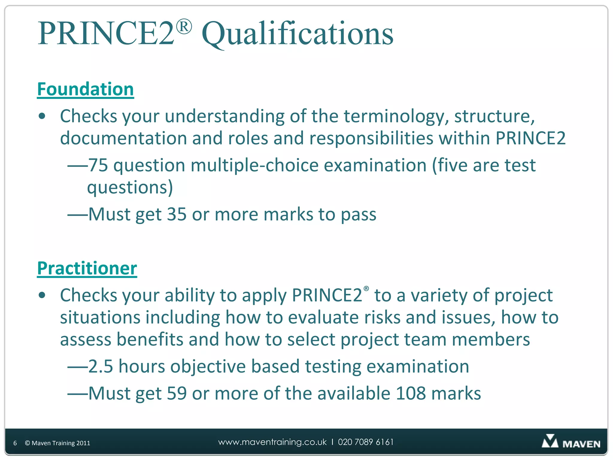 PRINCE2® QualificationsFoundationChecks your understanding of the terminology, structure, documentation and roles and responsibilities within PRINCE275 question multiple-choice examination (five are test questions)Must get 35 or more marks to pass PractitionerChecks your ability to apply PRINCE2®to a variety of project situations including how to evaluate risks and issues, how to assess benefits and how to select project team members2.5 hours objective based testing examination Must get 59 or more of the available 108 marks6© Maven Training 2011