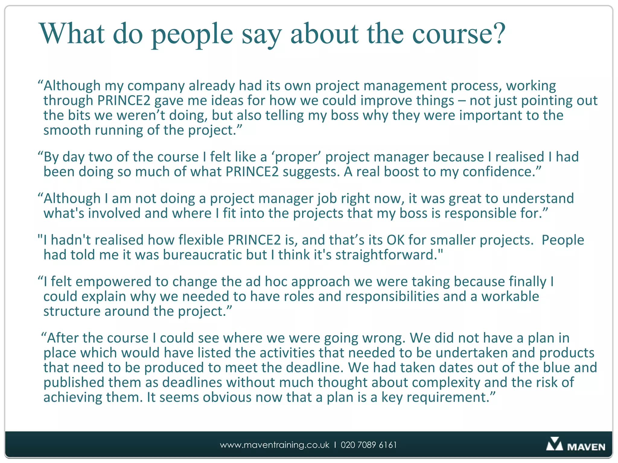 What do people say about the course?“Although my company already had its own project management process, working through PRINCE2 gave me ideas for how we could improve things – not just pointing out the bits we weren’t doing, but also telling my boss why they were important to the smooth running of the project.”“By day two of the course I felt like a ‘proper’ project manager because I realised I had been doing so much of what PRINCE2 suggests. A real boost to my confidence.”“Although I am not doing a project manager job right now, it was great to understand what's involved and where I fit into the projects that my boss is responsible for.”"I hadn't realised how flexible PRINCE2 is, and that’s its OK for smaller projects.  People had told me it was bureaucratic but I think it's straightforward."“I felt empowered to change the ad hoc approach we were taking because finally I could explain why we needed to have roles and responsibilities and a workable structure around the project.” “After the course I could see where we were going wrong. We did not have a plan in place which would have listed the activities that needed to be undertaken and products that need to be produced to meet the deadline. We had taken dates out of the blue and published them as deadlines without much thought about complexity and the risk of achieving them. It seems obvious now that a plan is a key requirement.”