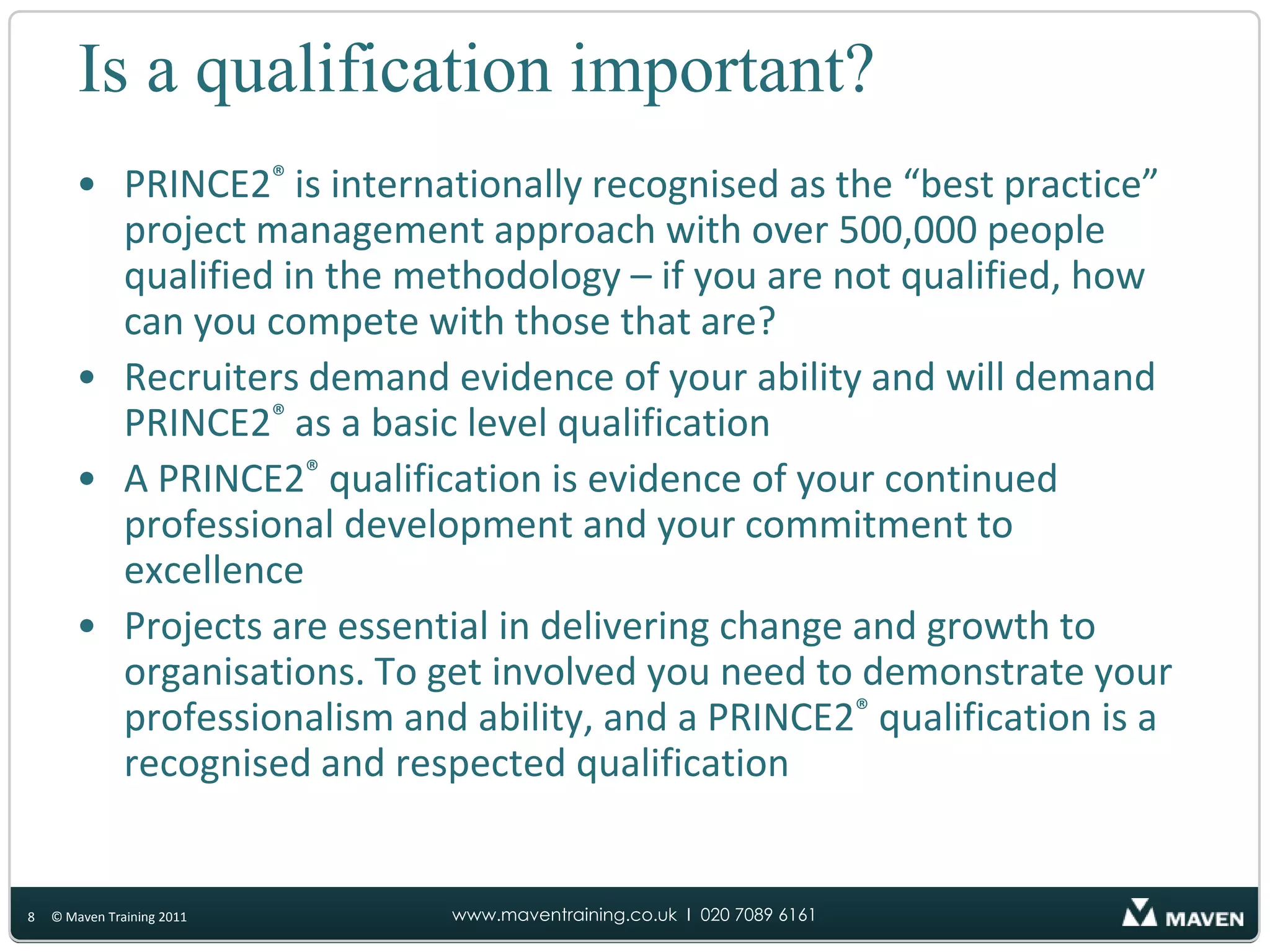 Is a qualification important?PRINCE2®is internationally recognised as the “best practice” project management approach with over 500,000 people qualified in the methodology – if you are not qualified, how can you compete with those that are?Recruiters demand evidence of your ability and will demand PRINCE2®as a basic level qualificationA PRINCE2®qualification is evidence of your continued professional development and your commitment to excellenceProjects are essential in delivering change and growth to organisations. To get involved you need to demonstrate your professionalism and ability, and a PRINCE2®qualification is a recognised and respected qualification8© Maven Training 2011