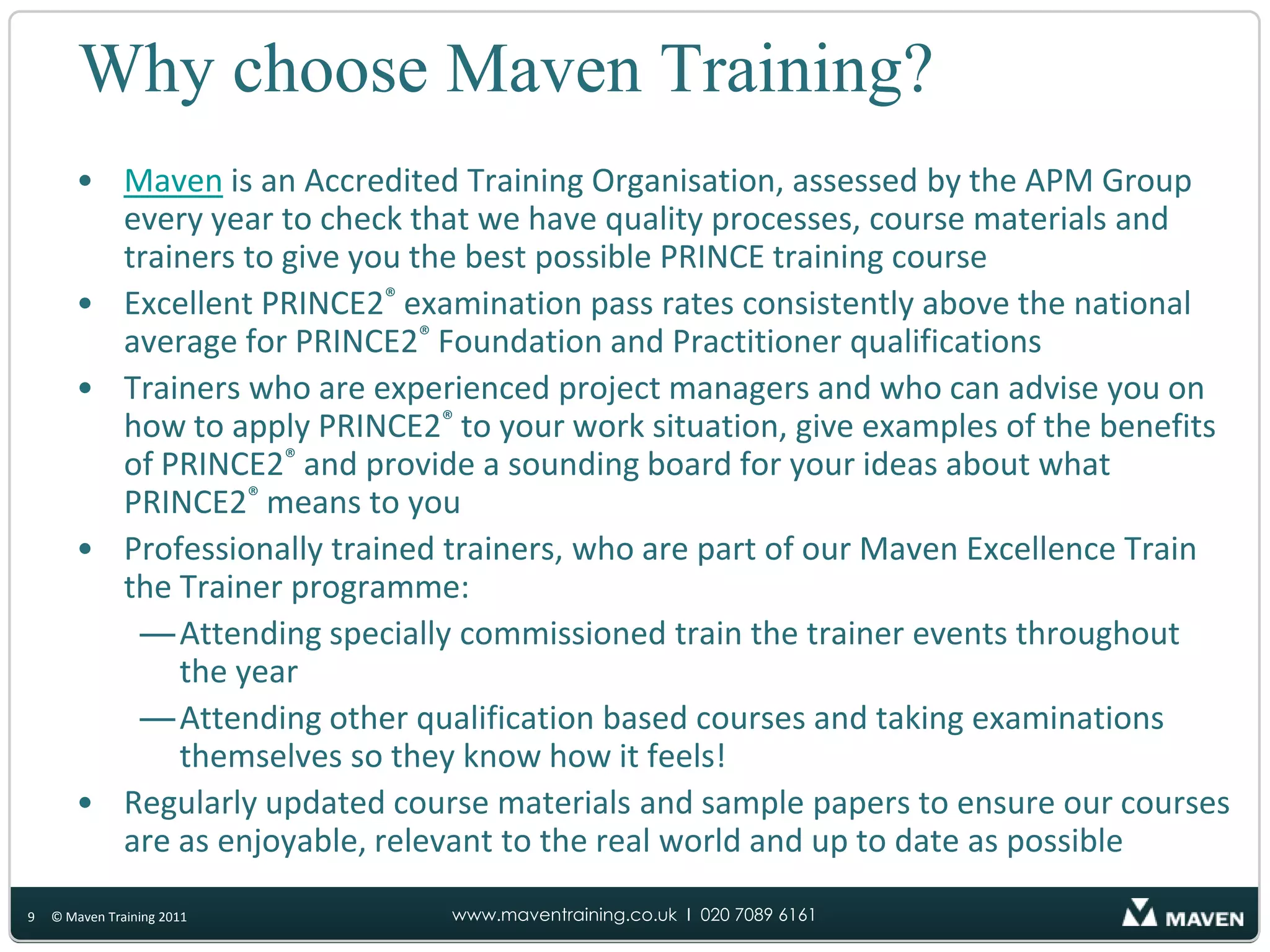 Why choose Maven Training?Maven is an Accredited Training Organisation, assessed by the APM Group every year to check that we have quality processes, course materials and trainers to give you the best possible PRINCE training courseExcellent PRINCE2®examination pass rates consistently above the national average for PRINCE2®Foundation and Practitioner qualificationsTrainers who are experienced project managers and who can advise you on how to apply PRINCE2®to your work situation, give examples of the benefits of PRINCE2®and provide a sounding board for your ideas about what PRINCE2®means to youProfessionally trained trainers, who are part of our Maven Excellence Train the Trainer programme:Attending specially commissioned train the trainer events throughout the yearAttending other qualification based courses and taking examinations themselves so they know how it feels!Regularly updated course materials and sample papers to ensure our courses are as enjoyable, relevant to the real world and up to date as possible9© Maven Training 2011