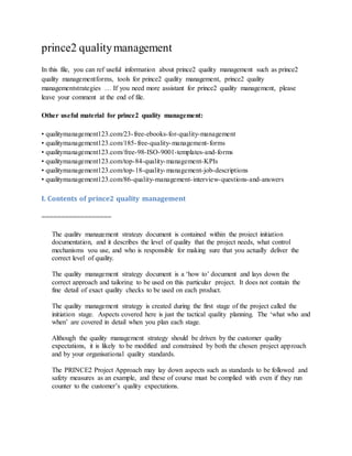 prince2 qualitymanagement
In this file, you can ref useful information about prince2 quality management such as prince2
quality managementforms, tools for prince2 quality management, prince2 quality
managementstrategies … If you need more assistant for prince2 quality management, please
leave your comment at the end of file.
Other useful material for prince2 quality management:
• qualitymanagement123.com/23-free-ebooks-for-quality-management
• qualitymanagement123.com/185-free-quality-management-forms
• qualitymanagement123.com/free-98-ISO-9001-templates-and-forms
• qualitymanagement123.com/top-84-quality-management-KPIs
• qualitymanagement123.com/top-18-quality-management-job-descriptions
• qualitymanagement123.com/86-quality-management-interview-questions-and-answers
I. Contents of prince2 quality management
==================
The quality management strategy document is contained within the project initiation
documentation, and it describes the level of quality that the project needs, what control
mechanisms you use, and who is responsible for making sure that you actually deliver the
correct level of quality.
The quality management strategy document is a ‘how to’ document and lays down the
correct approach and tailoring to be used on this particular project. It does not contain the
fine detail of exact quality checks to be used on each product.
The quality management strategy is created during the first stage of the project called the
initiation stage. Aspects covered here is just the tactical quality planning. The ‘what who and
when’ are covered in detail when you plan each stage.
Although the quality management strategy should be driven by the customer quality
expectations, it is likely to be modified and constrained by both the chosen project approach
and by your organisational quality standards.
The PRINCE2 Project Approach may lay down aspects such as standards to be followed and
safety measures as an example, and these of course must be complied with even if they run
counter to the customer’s quality expectations.
 