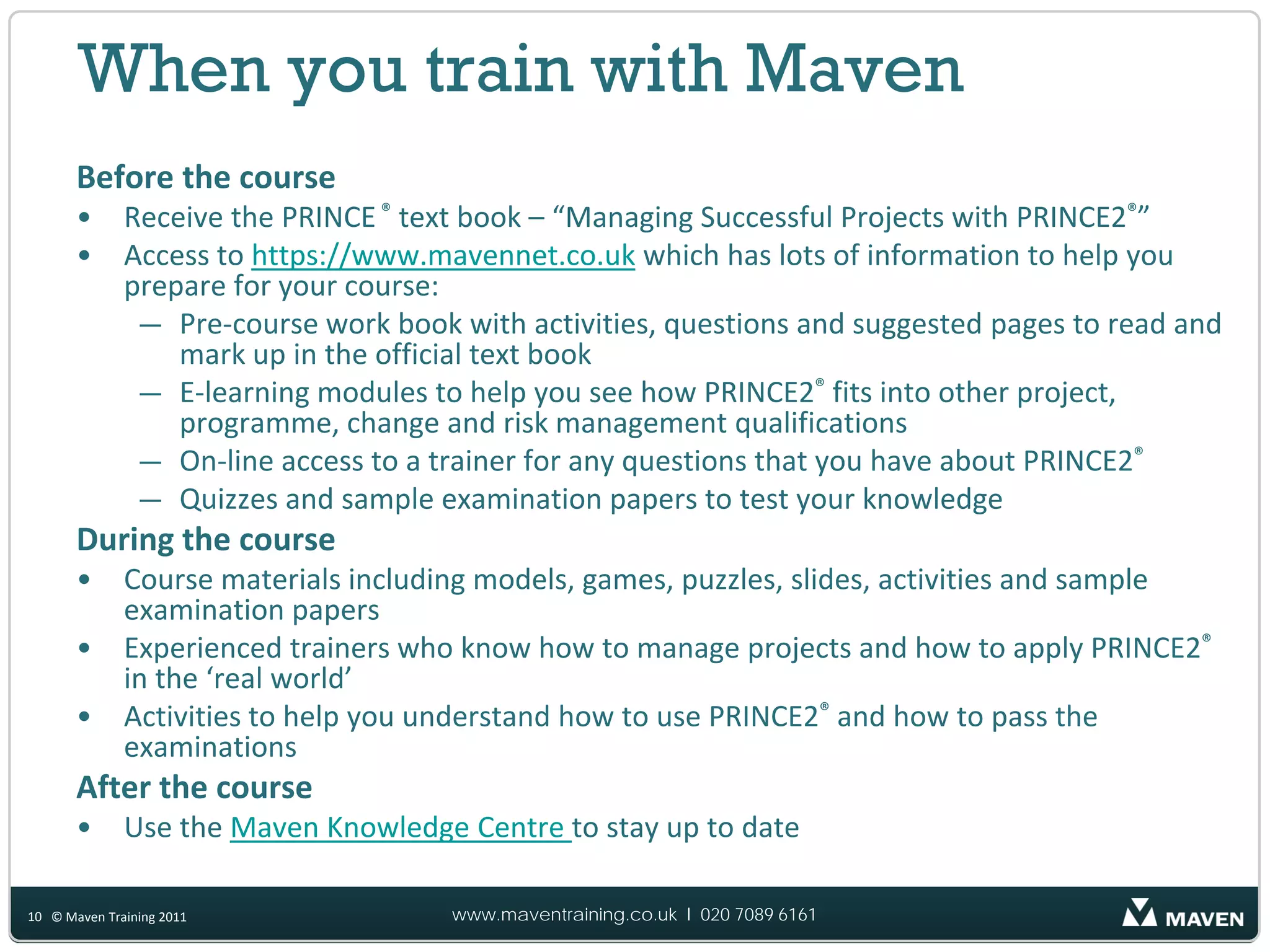 When you train with Maven
       Before the course
       •      Receive the PRINCE ® text book – “Managing Successful Projects with PRINCE2®”
       •      Access to https://www.mavennet.co.uk which has lots of information to help you
              prepare for your course:
               — Pre‐course work book with activities, questions and suggested pages to read and
                  mark up in the official text book
               — E‐learning modules to help you see how PRINCE2® fits into other project,
                  programme, change and risk management qualifications
               — On‐line access to a trainer for any questions that you have about PRINCE2®
               — Quizzes and sample examination papers to test your knowledge
       During the course
       •      Course materials including models, games, puzzles, slides, activities and sample
              examination papers
       •      Experienced trainers who know how to manage projects and how to apply PRINCE2®
              in the ‘real world’
       •      Activities to help you understand how to use PRINCE2® and how to pass the
              examinations
       After the course
       •      Use the Maven Knowledge Centre to stay up to date

10 © Maven Training 2011              www.maventraining.co.uk І 020 7089 6161
 