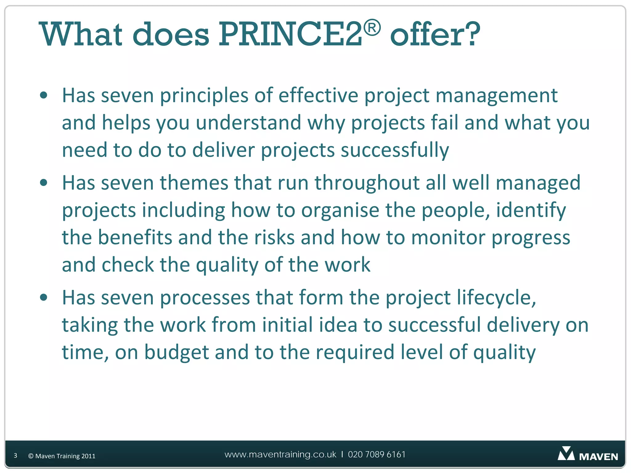 What does PRINCE2® offer?
       • Has seven principles of effective project management
         and helps you understand why projects fail and what you
         need to do to deliver projects successfully
       • Has seven themes that run throughout all well managed
         projects including how to organise the people, identify
         the benefits and the risks and how to monitor progress
         and check the quality of the work
       • Has seven processes that form the project lifecycle,
         taking the work from initial idea to successful delivery on
         time, on budget and to the required level of quality



3   © Maven Training 2011   www.maventraining.co.uk І 020 7089 6161
 