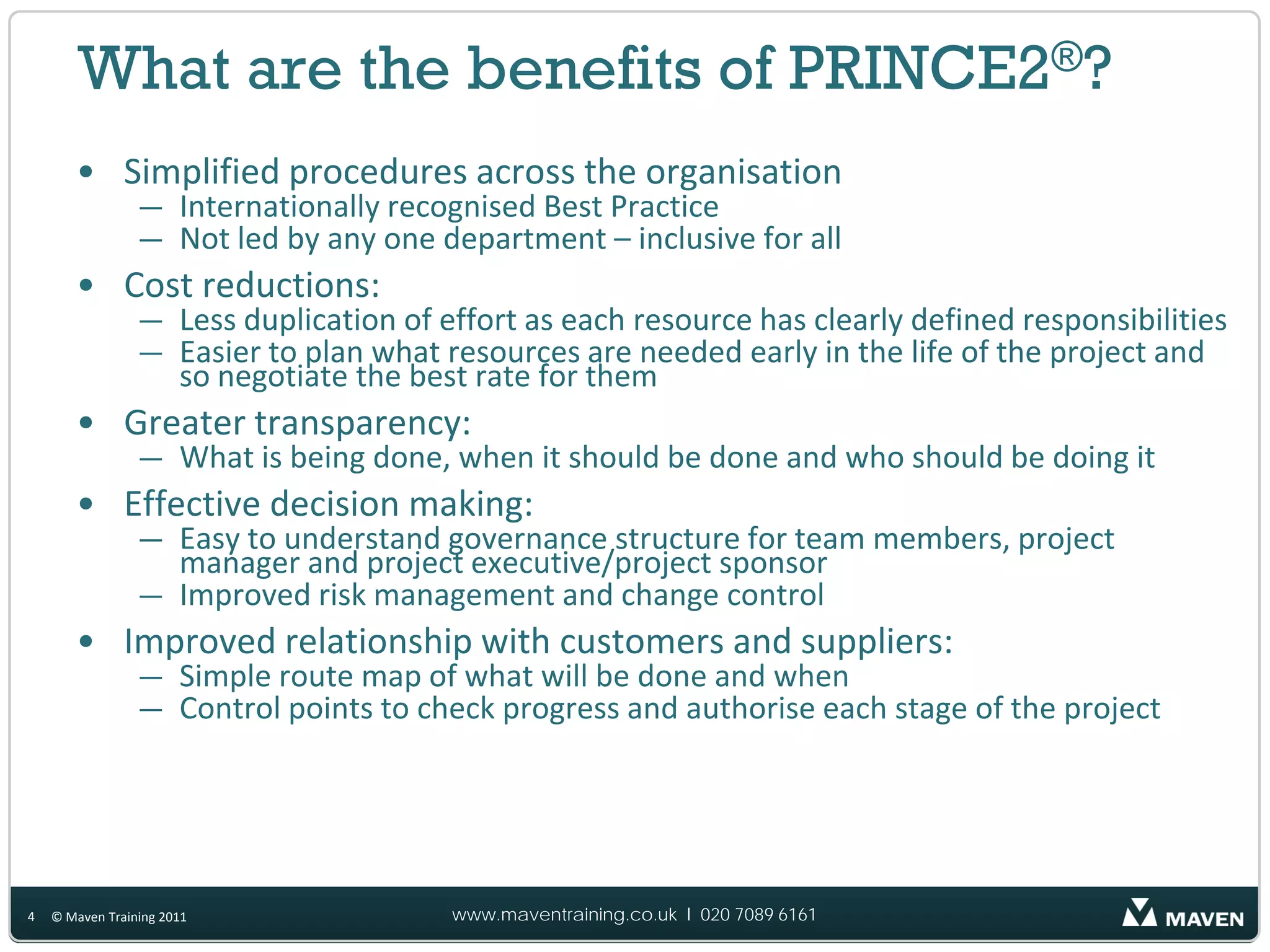 What are the benefits of PRINCE2®?
       • Simplified procedures across the organisation
                 — Internationally recognised Best Practice
                 — Not led by any one department – inclusive for all
       • Cost reductions:
                 — Less duplication of effort as each resource has clearly defined responsibilities
                 — Easier to plan what resources are needed early in the life of the project and
                   so negotiate the best rate for them
       • Greater transparency:
                 — What is being done, when it should be done and who should be doing it
       • Effective decision making:
                 — Easy to understand governance structure for team members, project
                   manager and project executive/project sponsor
                 — Improved risk management and change control
       • Improved relationship with customers and suppliers:
                 — Simple route map of what will be done and when
                 — Control points to check progress and authorise each stage of the project




4   © Maven Training 2011               www.maventraining.co.uk І 020 7089 6161
 
