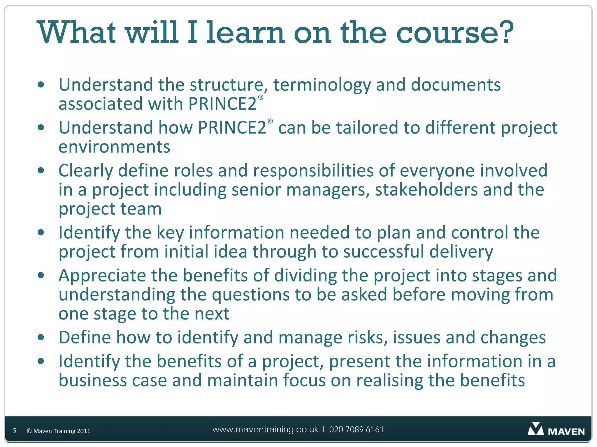 What will I learn on the course?
       • Understand the structure, terminology and documents
         associated with PRINCE2®
       • Understand how PRINCE2® can be tailored to different project
         environments
       • Clearly define roles and responsibilities of everyone involved
         in a project including senior managers, stakeholders and the
         project team
       • Identify the key information needed to plan and control the
         project from initial idea through to successful delivery
       • Appreciate the benefits of dividing the project into stages and
         understanding the questions to be asked before moving from
         one stage to the next
       • Define how to identify and manage risks, issues and changes
       • Identify the benefits of a project, present the information in a
         business case and maintain focus on realising the benefits

5   © Maven Training 2011    www.maventraining.co.uk І 020 7089 6161
 