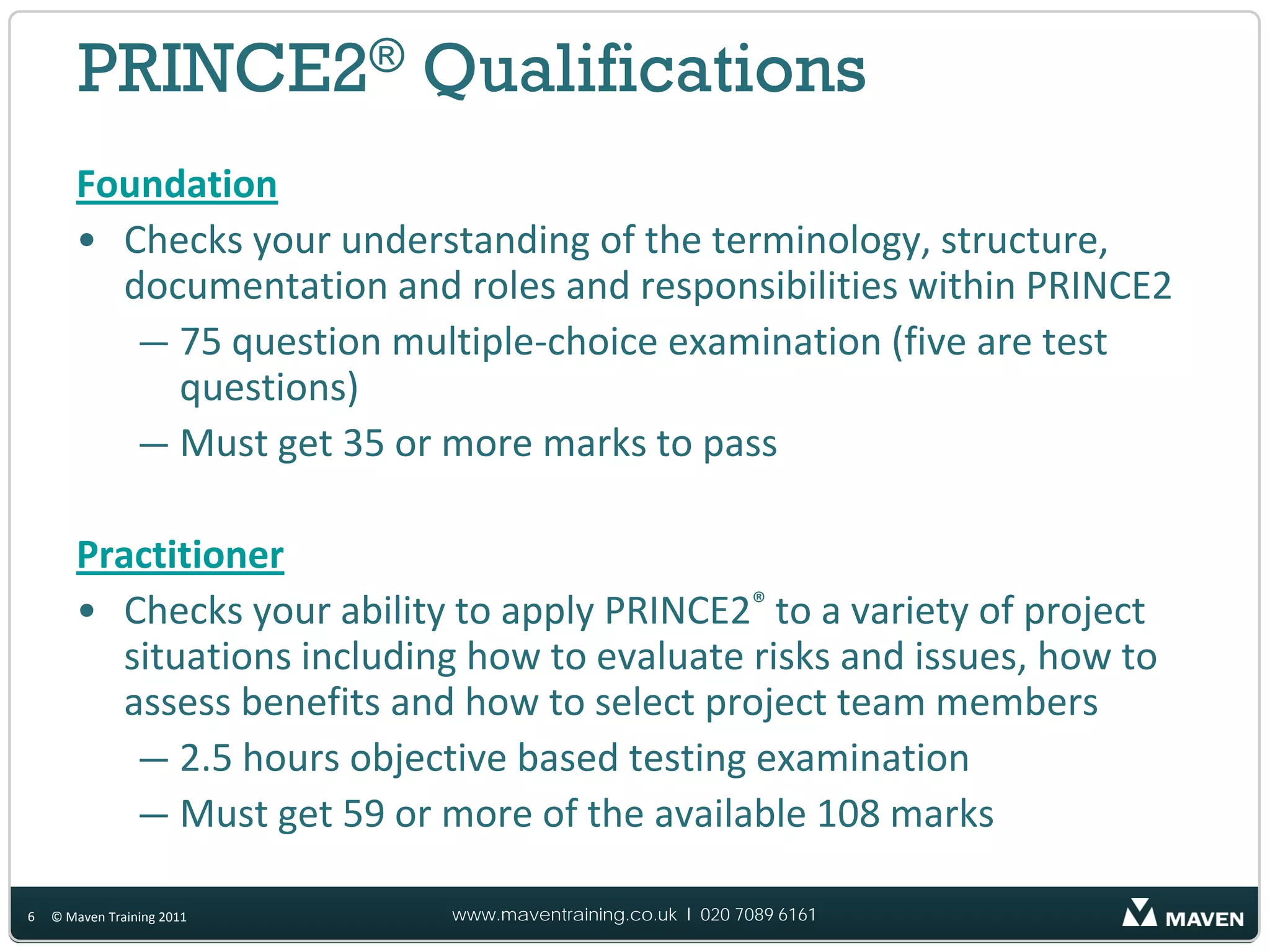 PRINCE2® Qualifications
       Foundation
       • Checks your understanding of the terminology, structure,
         documentation and roles and responsibilities within PRINCE2
          — 75 question multiple‐choice examination (five are test
            questions)
          — Must get 35 or more marks to pass

       Practitioner
       • Checks your ability to apply PRINCE2® to a variety of project
         situations including how to evaluate risks and issues, how to
         assess benefits and how to select project team members
          — 2.5 hours objective based testing examination
          — Must get 59 or more of the available 108 marks

6   © Maven Training 2011   www.maventraining.co.uk І 020 7089 6161
 
