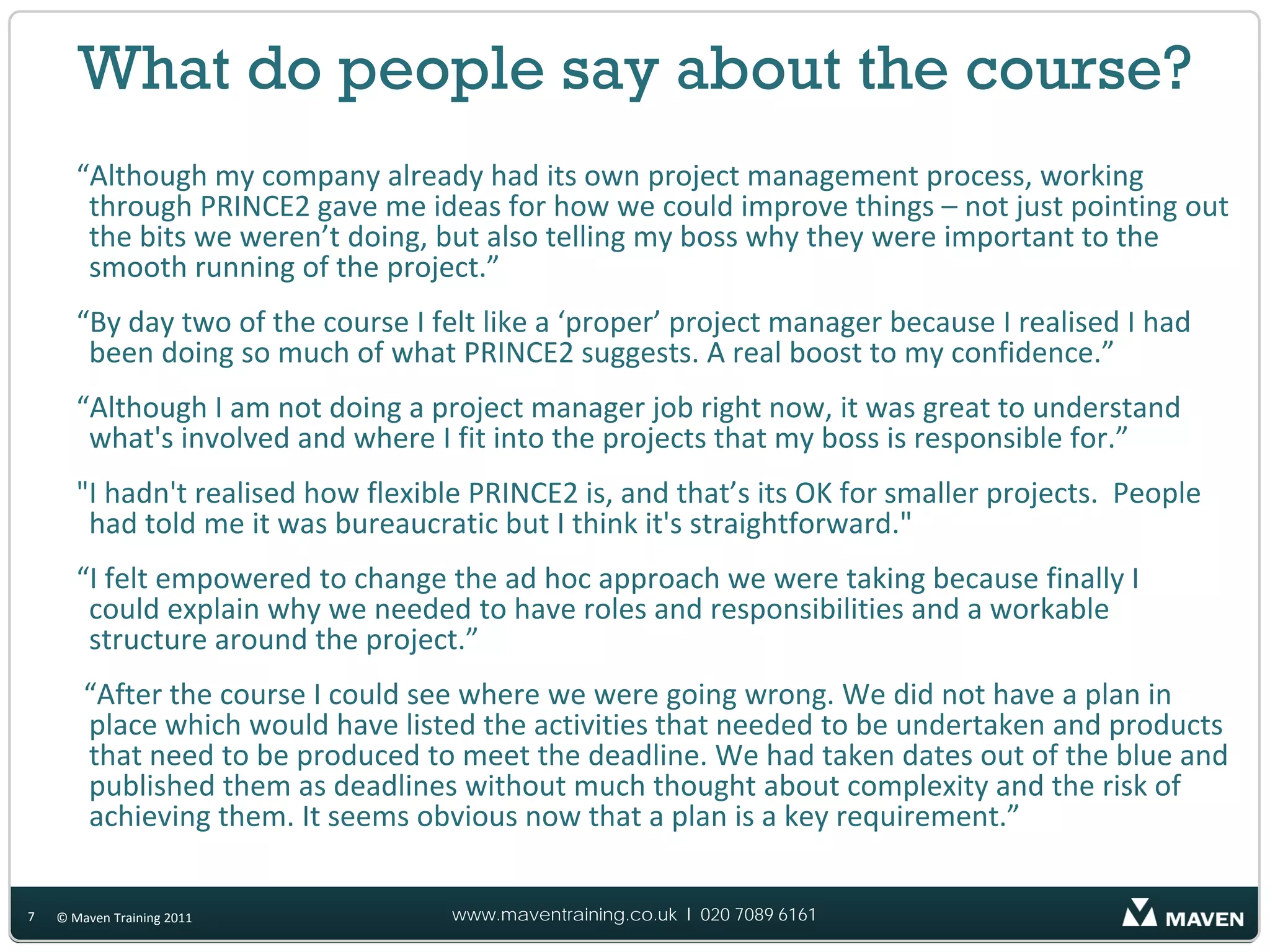What do people say about the course?
       “Although my company already had its own project management process, working
        through PRINCE2 gave me ideas for how we could improve things – not just pointing out
        the bits we weren’t doing, but also telling my boss why they were important to the
        smooth running of the project.”
       “By day two of the course I felt like a ‘proper’ project manager because I realised I had
        been doing so much of what PRINCE2 suggests. A real boost to my confidence.”
       “Although I am not doing a project manager job right now, it was great to understand
        what's involved and where I fit into the projects that my boss is responsible for.”
       "I hadn't realised how flexible PRINCE2 is, and that’s its OK for smaller projects. People
        had told me it was bureaucratic but I think it's straightforward."
       “I felt empowered to change the ad hoc approach we were taking because finally I
        could explain why we needed to have roles and responsibilities and a workable
        structure around the project.”
        “After the course I could see where we were going wrong. We did not have a plan in
        place which would have listed the activities that needed to be undertaken and products
        that need to be produced to meet the deadline. We had taken dates out of the blue and
        published them as deadlines without much thought about complexity and the risk of
        achieving them. It seems obvious now that a plan is a key requirement.”

7   © Maven Training 2011            www.maventraining.co.uk І 020 7089 6161
 