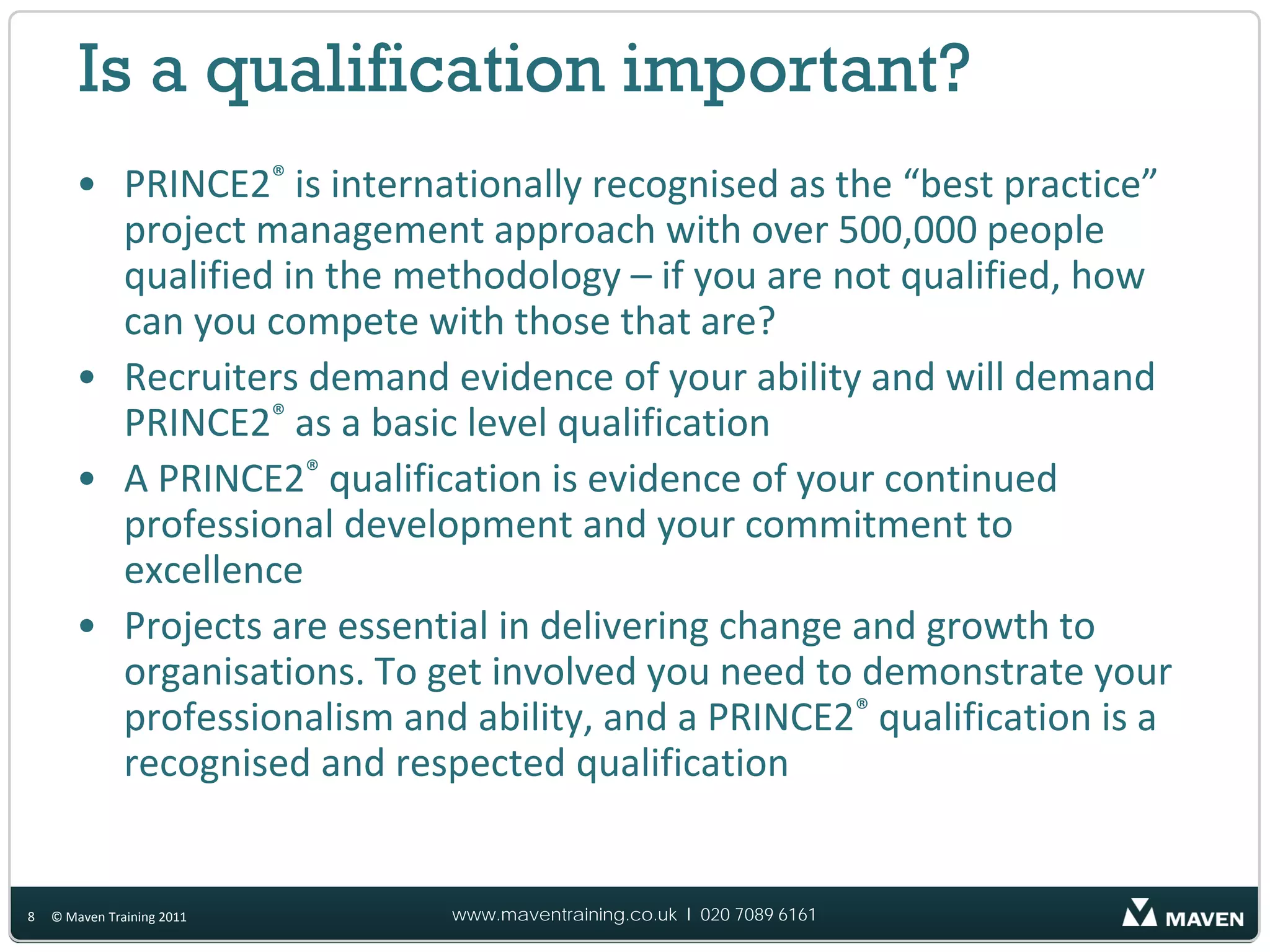 Is a qualification important?
       • PRINCE2® is internationally recognised as the “best practice”
         project management approach with over 500,000 people
         qualified in the methodology – if you are not qualified, how
         can you compete with those that are?
       • Recruiters demand evidence of your ability and will demand
         PRINCE2® as a basic level qualification
       • A PRINCE2® qualification is evidence of your continued
         professional development and your commitment to
         excellence
       • Projects are essential in delivering change and growth to
         organisations. To get involved you need to demonstrate your
         professionalism and ability, and a PRINCE2® qualification is a
         recognised and respected qualification


8   © Maven Training 2011   www.maventraining.co.uk І 020 7089 6161
 