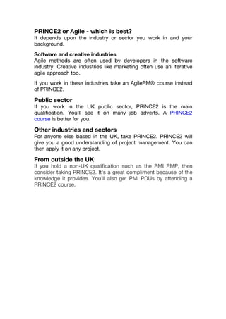 PRINCE2 or Agile - which is best?
It depends upon the industry or sector you work in and your
background.
Software and creative industries
Agile methods are often used by developers in the software
industry. Creative industries like marketing often use an iterative
agile approach too.
If you work in these industries take an AgilePM® course instead
of PRINCE2.
Public sector
If you work in the UK public sector, PRINCE2 is the main
qualification. You’ll see it on many job adverts. A PRINCE2
course is better for you.
Other industries and sectors
For anyone else based in the UK, take PRINCE2. PRINCE2 will
give you a good understanding of project management. You can
then apply it on any project.
From outside the UK
If you hold a non-UK qualification such as the PMI PMP, then
consider taking PRINCE2. It's a great compliment because of the
knowledge it provides. You’ll also get PMI PDUs by attending a
PRINCE2 course.
 