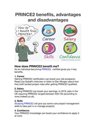 PRINCE2 benefits, advantages
and disadvantages
How does PRINCE2 benefit me?
As an individual becoming PRINCE2 certified gives you 4 key
benefits.
1. Career
Gaining PRINCE2 certification can boost your job prospects.
Read Lisa Gobell’s interview or listen to Dan Morgan about how
they both landed project roles after getting PRINCE2 qualified.
2. Salary
Gaining PRINCE2 can boost your earnings. In 2019, jobs in the
UK requiring PRINCE2 ranged between £30-75k (according to
www.indeed.co.uk).
3. Skills
Studying PRINCE2 will give you some core project management
skills to take part in or manage projects.
4. Confidence
Your PRINCE2 knowledge can boost your confidence to apply it
at work.
 
