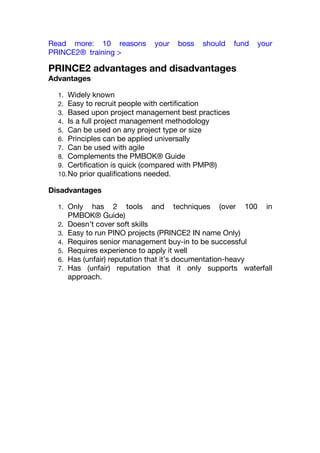Read more: 10 reasons your boss should fund your
PRINCE2® training >
PRINCE2 advantages and disadvantages
Advantages
1. Widely known
2. Easy to recruit people with certification
3. Based upon project management best practices
4. Is a full project management methodology
5. Can be used on any project type or size
6. Principles can be applied universally
7. Can be used with agile
8. Complements the PMBOK® Guide
9. Certification is quick (compared with PMP®)
10.No prior qualifications needed.
Disadvantages
1. Only has 2 tools and techniques (over 100 in
PMBOK® Guide)
2. Doesn’t cover soft skills
3. Easy to run PINO projects (PRINCE2 IN name Only)
4. Requires senior management buy-in to be successful
5. Requires experience to apply it well
6. Has (unfair) reputation that it’s documentation-heavy
7. Has (unfair) reputation that it only supports waterfall
approach.
 