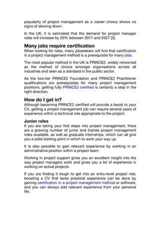 popularity of project management as a career choice shows no
signs of slowing down.
In the UK, it is estimated that the demand for project manager
roles will increase by 20% between 2017 and 2027 [3].
Many jobs require certification
When looking for roles, many jobseekers will find that certification
in a project management method is a prerequisite for many jobs.
The most popular method in the UK is PRINCE2, widely renowned
as the method of choice amongst organisations across all
industries and seen as a standard in the public sector.
As the two-tier PRINCE2 Foundation and PRINCE2 Practitioner
qualifications are prerequisites for many project management
positions, getting fully PRINCE2 certified is certainly a step in the
right direction.
How do I get in?
Although becoming PRINCE2 certified will provide a boost to your
CV, getting a project management job can require several years of
experience within a technical role appropriate to the project.
Junior roles
If you are taking your first steps into project management, there
are a growing number of junior and trainee project management
roles available, as well as graduate internships, which can all give
you a solid starting point in which to work your way up.
It is also possible to gain relevant experience by working in an
administrative position within a project team.
Working in project support gives you an excellent insight into the
way project managers work and gives you a lot of experience in
working on actual projects.
If you are finding it tough to get into an entry-level project role,
boosting a CV that lacks practical experience can be done by
gaining certification in a project management method or software,
and you can always add relevant experience from your personal
life.
 