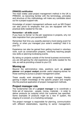 PRINCE2 certification
The most widely used project management method in the UK is
PRINCE2, so becoming familiar with the terminology, principles
and structure of this methodology will make any candidate stand
out for a project support role.
Knowledge of project management software such as MS Project
can also prove to employers that you are equipped with the
practical skills needed for the role.
Remember – all skills count
If you have no formal ‘on the job’ experience in projects, why not
take inspiration from your personal life?
Remember that time you expertly planned a fund-raising event for
charity, or when you managed your sister’s wedding? Add it to
your CV.
Experience can also be gained from getting involved in voluntary
work, such as conservation projects, voluntarily teaching people
new skills or planning fundraising events.
By taking on projects outside of the formal business environment,
you are still gaining the vital experience and skills needed for the
role, as well as providing a boost to your CV.
Moving up
Beyond the administrative roles, positions such as project
planner and project analyst provide useful stepping-stones for
those wanting to pursue a project management career.
These usually work alongside the project manager, thereby
gaining in-depth knowledge of the specific project and insights
into the practical application of project management methods.
Project manager role
The fundamental role of a project manager is to coordinate a
finite set of resources - people, money, materials - in order to
deliver products (or outputs) which the customer has specified.
Some examples of products might be a new IT system, the
staging of a concert, or a marketing campaign.
The project manager is responsible for planning, communication
with different stakeholders, reporting to senior management,
 