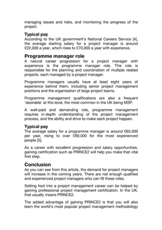 managing issues and risks, and monitoring the progress of the
project.
Typical pay
According to the UK government’s National Careers Service [4],
the average starting salary for a project manager is around
£22,000 a year, which rises to £70,000 a year with experience.
Programme manager role
A natural career progression for a project manager with
experience is the programme manager role. This role is
responsible for the planning and coordination of multiple related
projects, each managed by a project manager.
Programme managers usually have at least eight years of
experience behind them, including senior project management
positions and the organisation of large project teams.
Programme management qualifications are also a frequent
'desirable' at this level, the most common in the UK being MSP.
A well-paid and demanding role, programme management
requires in-depth understanding of the project management
process, and the ability and drive to make each project happen.
Typical pay
The average salary for a programme manager is around £65,000
per year, rising to over £90,000 for the most experienced
people [5].
As a career with excellent progression and salary opportunities,
gaining certification such as PRINCE2 will help you make that vital
first step.
Conclusion
As you can see from this article, the demand for project managers
will increase in the coming years. There are not enough qualified
and experienced project managers who can fill these roles.
Setting foot into a project management career can be helped by
gaining professional project management certification. In the UK,
that usually means PRINCE2.
The added advantage of gaining PRINCE2 is that you will also
learn the world’s most popular project management methodology
 