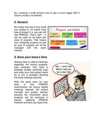 So, investing a small amount now to get a much bigger ROI in
future is surely a no-brainer!
2. Generic
No matter how big or how small
your project is, no matter what
type of project it is, you can still
use PRINCE2. That’s right – it
can be used on all types and
sizes of projects. That means
your marketing projects as well
as your IT projects can all be
managed with the same
method.
3. Save your boss’s time
Nobody likes to attend meetings,
especially the boring progress-
type meetings. Your boss is
probably already extremely busy
and when your next project starts,
he or she is probably dreading
the extra meetings required.
Well, the good news for your
boss is that PRINCE2
recommends not having regular
meetings between the project
manager and project sponsor
because the information about
progress can be conveyed in
reports. Applying PRINCE2
therefore will save your boss time.
 
