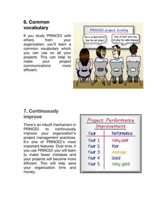6. Common
vocabulary
If you study PRINCE2 with
others from your
organization, you’ll learn a
common vocabulary which
you can use on all your
projects. This can help to
make your project
communications more
efficient.
7. Continuously
improve
There’s an inbuilt mechanism in
PRINCE2 to continuously
improve your organization’s
project management practices.
It’s one of PRINCE2’s most
important features. Over time, if
you use PRINCE2 you will learn
to make fewer mistakes and
your projects will become more
efficient. This will help save
your organization time and
money.
 