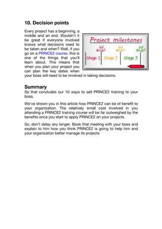 10. Decision points
Every project has a beginning, a
middle and an end. Wouldn’t it
be great if everyone involved
knows what decisions need to
be taken and when? Well, if you
go on a PRINCE2 course, this is
one of the things that you’ll
learn about. This means that
when you plan your project you
can plan the key dates when
your boss will need to be involved in taking decisions.
Summary
So that concludes our 10 ways to sell PRINCE2 training to your
boss.
We’ve shown you in this article how PRINCE2 can be of benefit to
your organization. The relatively small cost involved in you
attending a PRINCE2 training course will be far outweighed by the
benefits once you start to apply PRINCE2 on your projects.
So, don’t delay any longer. Book that meeting with your boss and
explain to him how you think PRINCE2 is going to help him and
your organization better manage its projects
 