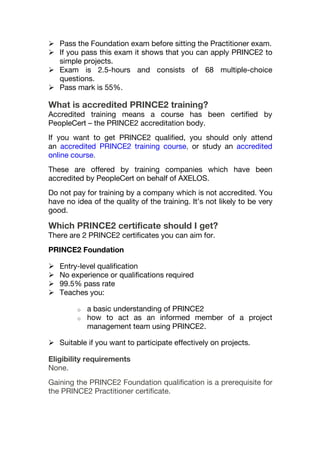  Pass the Foundation exam before sitting the Practitioner exam.
 If you pass this exam it shows that you can apply PRINCE2 to
simple projects.
 Exam is 2.5-hours and consists of 68 multiple-choice
questions.
 Pass mark is 55%.
What is accredited PRINCE2 training?
Accredited training means a course has been certified by
PeopleCert – the PRINCE2 accreditation body.
If you want to get PRINCE2 qualified, you should only attend
an accredited PRINCE2 training course, or study an accredited
online course.
These are offered by training companies which have been
accredited by PeopleCert on behalf of AXELOS.
Do not pay for training by a company which is not accredited. You
have no idea of the quality of the training. It’s not likely to be very
good.
Which PRINCE2 certificate should I get?
There are 2 PRINCE2 certificates you can aim for.
PRINCE2 Foundation
 Entry-level qualification
 No experience or qualifications required
 99.5% pass rate
 Teaches you:
o a basic understanding of PRINCE2
o how to act as an informed member of a project
management team using PRINCE2.
 Suitable if you want to participate effectively on projects.
Eligibility requirements
None.
Gaining the PRINCE2 Foundation qualification is a prerequisite for
the PRINCE2 Practitioner certificate.
 