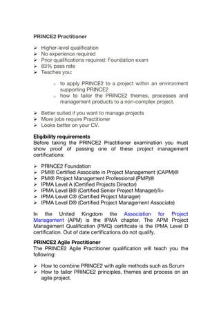 PRINCE2 Practitioner
 Higher-level qualification
 No experience required
 Prior qualifications required: Foundation exam
 83% pass rate
 Teaches you:
o to apply PRINCE2 to a project within an environment
supporting PRINCE2
o how to tailor the PRINCE2 themes, processes and
management products to a non-complex project.
 Better suited if you want to manage projects
 More jobs require Practitioner
 Looks better on your CV.
Eligibility requirements
Before taking the PRINCE2 Practitioner examination you must
show proof of passing one of these project management
certifications:
 PRINCE2 Foundation
 PMI® Certified Associate in Project Management (CAPM)®
 PMI® Project Management Professional (PMP)®
 IPMA Level A (Certified Projects Director)
 IPMA Level B® (Certified Senior Project Manager)/li>
 IPMA Level C® (Certified Project Manager)
 IPMA Level D® (Certified Project Management Associate)
In the United Kingdom the Association for Project
Management (APM) is the IPMA chapter. The APM Project
Management Qualification (PMQ) certificate is the IPMA Level D
certification. Out of date certifications do not qualify.
PRINCE2 Agile Practitioner
The PRINCE2 Agile Practitioner qualification will teach you the
following:
 How to combine PRINCE2 with agile methods such as Scrum
 How to tailor PRINCE2 principles, themes and process on an
agile project.
 