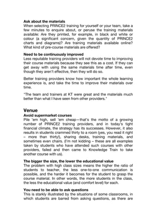 Ask about the materials
When selecting PRINCE2 training for yourself or your team, take a
few minutes to enquire about, or peruse the training materials
available: Are they printed, for example, in black and white or
colour (a significant concern, given the quantity of PRINCE2
charts and diagrams)? Are training materials available online?
What kind of pre-course materials are offered?
Need to be continuously improved
Less reputable training providers will not devote time to improving
their course materials because they see this as a cost. If they can
get away with using the same materials time after time, even
though they aren’t effective, then they will do so.
Better training providers know how important the whole learning
experience is, and take the time to improve their materials over
time.
"The team and trainers at KT were great and the materials much
better than what I have seen from other providers."
Venue
Avoid supermarket courses
Pile ’em high, sell ’em cheap—that’s the motto of a growing
number of PRINCE2 training providers, and in today’s tight
financial climate, the strategy has its successes. However, it also
results in students crammed thirty to a room (yes, you read it right
– more than thirty!), sharing desks, training materials, and
sometimes even chairs. (I’m not kidding – these are all examples
taken by students who have attended such courses with other
providers, failed and then came to Knowledge Train to take
another course with us).
The bigger the size, the lower the educational value
The problem with high class sizes means the higher the ratio of
students to teacher, the less one-to-one communication is
possible, and the harder it becomes for the student to grasp the
course material. In other words, the more students in the class,
the less the educational value (and comfort level) for each.
You need to be able to ask questions
This is starkly illustrated by the situations of some classrooms, in
which students are barred from asking questions, as there are
 