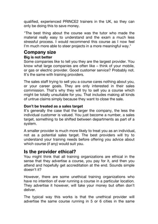 qualified, experienced PRINCE2 trainers in the UK, so they can
only be doing this to save money.
"The best thing about the course was the tutor who made the
material really easy to understand and the exam a much less
stressful process. I would recommend this course as I now feel
I’m much more able to steer projects in a more meaningful way."
Company size
Big is not better
Some companies like to tell you they are the largest provider. You
know what large companies are often like – think of your mobile,
or gas or electric provider. Good customer service? Probably not.
It’s the same with training providers.
The sales staff trying to sell you a course cares nothing about you,
or your career goals. They are only interested in their sales
commission. That’s why they will try to sell you a course which
might be totally unsuitable for you. That includes making all kinds
of untrue claims simply because they want to close the sale.
Don’t be treated as a sales target
It’s generally the case that the larger the company, the less the
individual customer is valued. You just become a number, a sales
target, something to be shifted between departments as part of a
system.
A smaller provider is much more likely to treat you as an individual,
not as a potential sales target. The best providers will try to
understand your training needs before offering you advice about
which course (if any) would suit you.
Is the provider ethical?
You might think that all training organizations are ethical in the
sense that they advertise a course, you pay for it, and then you
attend and hopefully get accreditation at the end. Sounds simple
doesn’t it?
However, there are some unethical training organizations who
have no intention of ever running a course in a particular location.
They advertise it however, will take your money but often don’t
deliver.
The typical way this works is that the unethical provider will
advertise the same course running in 5 or 6 cities in the same
 