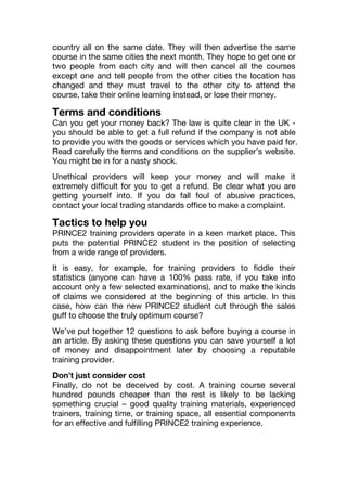 country all on the same date. They will then advertise the same
course in the same cities the next month. They hope to get one or
two people from each city and will then cancel all the courses
except one and tell people from the other cities the location has
changed and they must travel to the other city to attend the
course, take their online learning instead, or lose their money.
Terms and conditions
Can you get your money back? The law is quite clear in the UK -
you should be able to get a full refund if the company is not able
to provide you with the goods or services which you have paid for.
Read carefully the terms and conditions on the supplier’s website.
You might be in for a nasty shock.
Unethical providers will keep your money and will make it
extremely difficult for you to get a refund. Be clear what you are
getting yourself into. If you do fall foul of abusive practices,
contact your local trading standards office to make a complaint.
Tactics to help you
PRINCE2 training providers operate in a keen market place. This
puts the potential PRINCE2 student in the position of selecting
from a wide range of providers.
It is easy, for example, for training providers to fiddle their
statistics (anyone can have a 100% pass rate, if you take into
account only a few selected examinations), and to make the kinds
of claims we considered at the beginning of this article. In this
case, how can the new PRINCE2 student cut through the sales
guff to choose the truly optimum course?
We’ve put together 12 questions to ask before buying a course in
an article. By asking these questions you can save yourself a lot
of money and disappointment later by choosing a reputable
training provider.
Don’t just consider cost
Finally, do not be deceived by cost. A training course several
hundred pounds cheaper than the rest is likely to be lacking
something crucial – good quality training materials, experienced
trainers, training time, or training space, all essential components
for an effective and fulfilling PRINCE2 training experience.
 