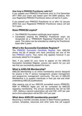 How long is PRINCE2 Practitioner valid for?
If you passed your PRINCE2 Practitioner prior to 31st December
2017 AND your exam was based upon the 2009 syllabus, then
your Registered PRINCE2 Practitioner status will last for 5 years.
If you passed your PRINCE2 Practitioner on or after 1st January
2018 then your Registered PRINCE2 Practitioner status will last
for 3 years.
Does PRINCE2 expire?
 The PRINCE2 Foundation certificate never expires.
 Candidates passing the PRINCE2 Practitioner exam are
recognized as a "PRINCE2® Registered Practitioner" for 3
years. This status can be extended by retaking the Practitioner
exam after 3 years.
What’s the Successful Candidate Register?
The PRINCE2 Successful Candidate Register from AXELOS
shows the list of people who have previously sat one of the
two PRINCE2 exams. Your name only appears however if you
previously asked for it to appear.
Also, if you opted for your name to appear on the AXELOS
Successful Candidate Register, anyone can search for you and
see that you successfully passed the exam.
What is AXELOS Membership?
AXELOS Membership is an online membership service designed
for anyone in the IT service management, project management
and programme management community. The aim of AXELOS
Membership is to support individuals in their job role and when
undertaking AXELOS qualifications.
After passing one of our AXELOS accredited exams (PRINCE2,
MSP or PRINCE2 Agile) you will be contacted by AXELOS
regarding membership. The annual membership fee will be £50
+VAT. Getting a second subscription will cost £30 +VAT per year
and a third subscription will be £20 +VAT per year.
What does AXELOS membership provide?
Becoming a member provides access to Best Practice guidance,
content, templates, resources and other tools that will support
 