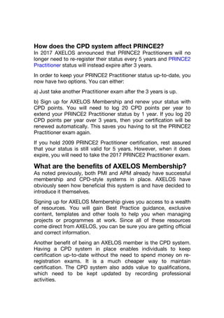 How does the CPD system affect PRINCE2?
In 2017 AXELOS announced that PRINCE2 Practitioners will no
longer need to re-register their status every 5 years and PRINCE2
Practitioner status will instead expire after 3 years.
In order to keep your PRINCE2 Practitioner status up-to-date, you
now have two options. You can either:
a) Just take another Practitioner exam after the 3 years is up.
b) Sign up for AXELOS Membership and renew your status with
CPD points. You will need to log 20 CPD points per year to
extend your PRINCE2 Practitioner status by 1 year. If you log 20
CPD points per year over 3 years, then your certification will be
renewed automatically. This saves you having to sit the PRINCE2
Practitioner exam again.
If you hold 2009 PRINCE2 Practitioner certification, rest assured
that your status is still valid for 5 years. However, when it does
expire, you will need to take the 2017 PRINCE2 Practitioner exam.
What are the benefits of AXELOS Membership?
As noted previously, both PMI and APM already have successful
membership and CPD-style systems in place. AXELOS have
obviously seen how beneficial this system is and have decided to
introduce it themselves.
Signing up for AXELOS Membership gives you access to a wealth
of resources. You will gain Best Practice guidance, exclusive
content, templates and other tools to help you when managing
projects or programmes at work. Since all of these resources
come direct from AXELOS, you can be sure you are getting official
and correct information.
Another benefit of being an AXELOS member is the CPD system.
Having a CPD system in place enables individuals to keep
certification up-to-date without the need to spend money on re-
registration exams. It is a much cheaper way to maintain
certification. The CPD system also adds value to qualifications,
which need to be kept updated by recording professional
activities.
 