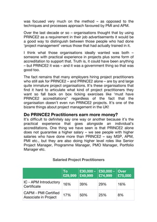 was focused very much on the method – as opposed to the
techniques and processes approach favoured by PMI and APM.
Over the last decade or so – organisations thought that by using
PRINCE2 as a requirement in their job advertisements it would be
a good way to distinguish between those people who had done
‘project management’ versus those that had actually trained in it.
I think what those organisations ideally wanted was both –
someone with practical experience in projects plus some form of
accreditation to support that. Truth is, it could have been anything
– but PRINCE2 it was – and it was a government thing so that was
good too.
The fact remains that many employers hiring project practitioners
who still ask for PRINCE2 – and PRINCE2 alone – are by and large
quite immature project organisations. It’s these organisations that
find it hard to articulate what kind of project practitioners they
want so fall back on box ticking exercises like ‘must have
PRINCE2 accreditations” regardless of the fact that the
organisation doesn’t even run PRINCE2 projects. It’s one of the
bizarre things about project management in the UK!
Do PRINCE2 Practitioners earn more money?
It’s difficult to definitely say one way or another because it’s the
practical experience that goes alongside an individual’s
accreditations. One thing we have seen is that PRINCE2 alone
does not guarantee a higher salary – we see people with higher
salaries who have done more than PRINCE2 – say MSP, APM,
PMI etc., but they are also doing higher level roles like Senior
Project Manager, Programme Manager, PMO Manager, Portfolio
Manager etc.
Salaried Project Practitioners
To
£29,999
£30,000 -
£49,999
£50,000 -
£74,999
Over
£75,000
IC - APM Introductory
Certiﬁcate
16% 39% 29% 16%
CAPM - PMI Certiﬁed
Associate in Project
17% 50% 25% 8%
 