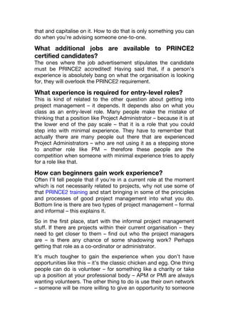 that and capitalise on it. How to do that is only something you can
do when you’re advising someone one-to-one.
What additional jobs are available to PRINCE2
certified candidates?
The ones where the job advertisement stipulates the candidate
must be PRINCE2 accredited! Having said that, if a person’s
experience is absolutely bang on what the organisation is looking
for, they will overlook the PRINCE2 requirement.
What experience is required for entry-level roles?
This is kind of related to the other question about getting into
project management – it depends. It depends also on what you
class as an entry-level role. Many people make the mistake of
thinking that a position like Project Administrator – because it is at
the lower end of the pay scale – that it is a role that you could
step into with minimal experience. They have to remember that
actually there are many people out there that are experienced
Project Administrators – who are not using it as a stepping stone
to another role like PM – therefore these people are the
competition when someone with minimal experience tries to apply
for a role like that.
How can beginners gain work experience?
Often I’ll tell people that if you’re in a current role at the moment
which is not necessarily related to projects, why not use some of
that PRINCE2 training and start bringing in some of the principles
and processes of good project management into what you do.
Bottom line is there are two types of project management – formal
and informal – this explains it.
So in the first place, start with the informal project management
stuff. If there are projects within their current organisation – they
need to get closer to them – find out who the project managers
are – is there any chance of some shadowing work? Perhaps
getting that role as a co-ordinator or administrator.
It’s much tougher to gain the experience when you don’t have
opportunities like this – it’s the classic chicken and egg. One thing
people can do is volunteer – for something like a charity or take
up a position at your professional body – APM or PMI are always
wanting volunteers. The other thing to do is use their own network
– someone will be more willing to give an opportunity to someone
 