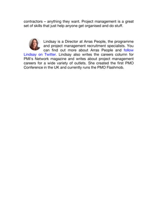 contractors – anything they want. Project management is a great
set of skills that just help anyone get organised and do stuff.
Lindsay is a Director at Arras People, the programme
and project management recruitment specialists. You
can find out more about Arras People and follow
Lindsay on Twitter. Lindsay also writes the careers column for
PMI's Network magazine and writes about project management
careers for a wide variety of outlets. She created the first PMO
Conference in the UK and currently runs the PMO Flashmob.
 