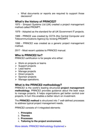  What documents or reports are required to support those
decisions?
What's the history of PRINCE2?
1975 - Simpact Systems Ltd (UK) created a project management
method called PROMPT.
1979 - Adopted as the standard for all UK Government IT projects.
1989 - PRINCE was created by CCTA (the Central Computer and
Telecommunications Agency) by revising PROMPT.
1996 - PRINCE2 was created as a generic project management
method.
2017 - Most recent updates to PRINCE2 manual.
Who is PRINCE2 for?
PRINCE2 certification is for people who either:
 Work on projects or teams
 Support projects
 Lead teams
 Manage projects
 Direct projects
 Sponsor projects
 Manage operations.
What is the PRINCE2 methodology?
PRINCE2 is the world’s leading structured project management
methodology. PRINCE2 provides guidance about the best ways
to manage projects. It helps organizations get better control over
projects. In turn this enables a better return on investment.
The PRINCE2 method is structured into 7 well-defined processes
to address typical project management needs.
PRINCE2 consists of 4 integrated elements:
1. Principles
2. Themes
3. Processes
4. Tailoring to the project environment.
More details: PRINCE2 Methodology Explained >
 