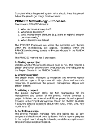 Compare what's happened against what should have happened.
Adjust the plan to get things 'back on track'.
PRINCE2 Methodology - Processes
Processes in PRINCE2 describe:
1. What decisions are required?
2. Who takes decisions?
3. What management products (e.g. plans or reports) support
decision-making?
4. When decisions are taken?
The PRINCE2 Processes are where the principles and themes
within the methodology get applied. Processes within the
PRINCE2 methodology equate to ‘Process Groups’ in the PMBOK
Guide®.
The PRINCE2 method has 7 processes:
1. Starting up a project
Decides whether the project’s idea is good or not. This requires a
project brief which answers why, what, how and who? (Equates to
the Project Charter in the PMBOK Guide®).
2. Directing a project
The project board 'manages by exception' and receives regular
and ad-hoc reports. It approves all major plans and commits
resources. It authorises the project, management stages and
project closure.
3. Initiating a project
The project manager plans the firm foundations for the
management and control of the project. He/she develops a
project initiation documentation (PID) for project board approval.
(Equates to the Project Management Plan in the PMBOK Guide®).
It answers detailed questions about: why, what, when, who, how
much, what if?
4. Controlling a stage
The project manager manages risks and issues day by day,
assigns and checks work done by teams. He/she reports progress
to the project board at regular intervals, escalates exceptions and
takes corrective actions if needed.
 
